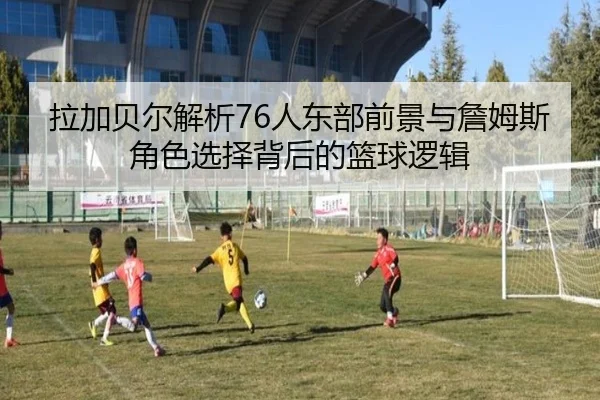 拉加贝尔解析76人东部前景与詹姆斯角色选择背后的篮球逻辑