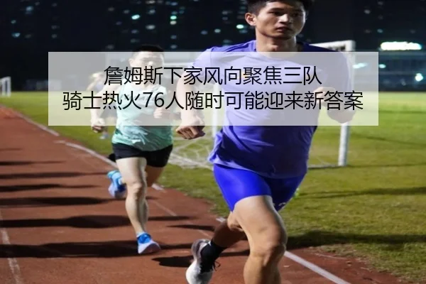 詹姆斯下家风向聚焦三队 骑士热火76人随时可能迎来新答案