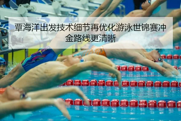 覃海洋出发技术细节再优化游泳世锦赛冲金路线更清晰